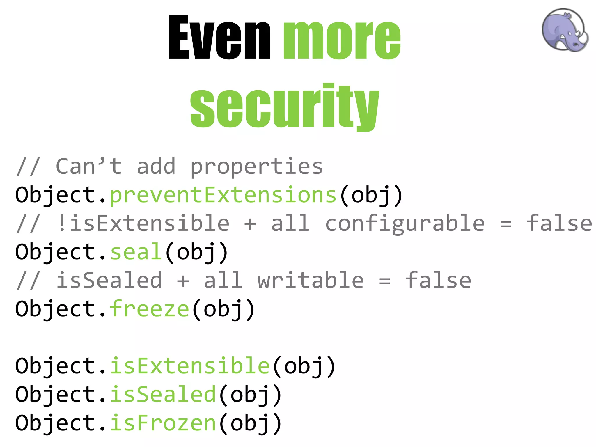 Even more
             security
//  Can’t  add  properties
Object.preventExtensions(obj)
//  !isExtensible  +  all  configurable  =  false
Object.seal(obj)
//  isSealed  +  all  writable  =  false
Object.freeze(obj)

Object.isExtensible(obj)
Object.isSealed(obj)
Object.isFrozen(obj)
 