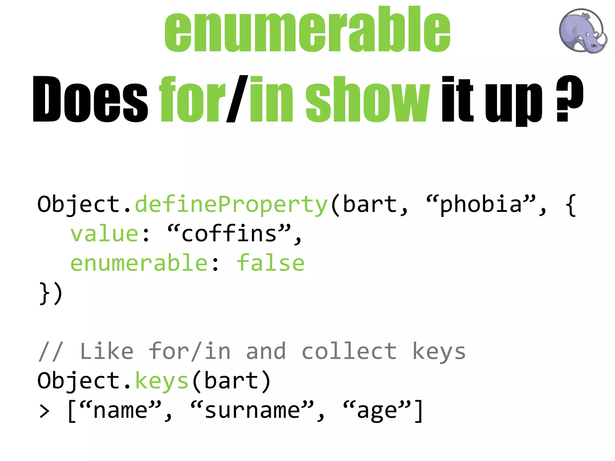 enumerable
Does for/in show it up ?
Object.defineProperty(bart,  “phobia”,  {
   value:  “coffins”,
   enumerable:  false
})

//  Like  for/in  and  collect  keys
Object.keys(bart)
>  [“name”,  “surname”,  “age”]
 