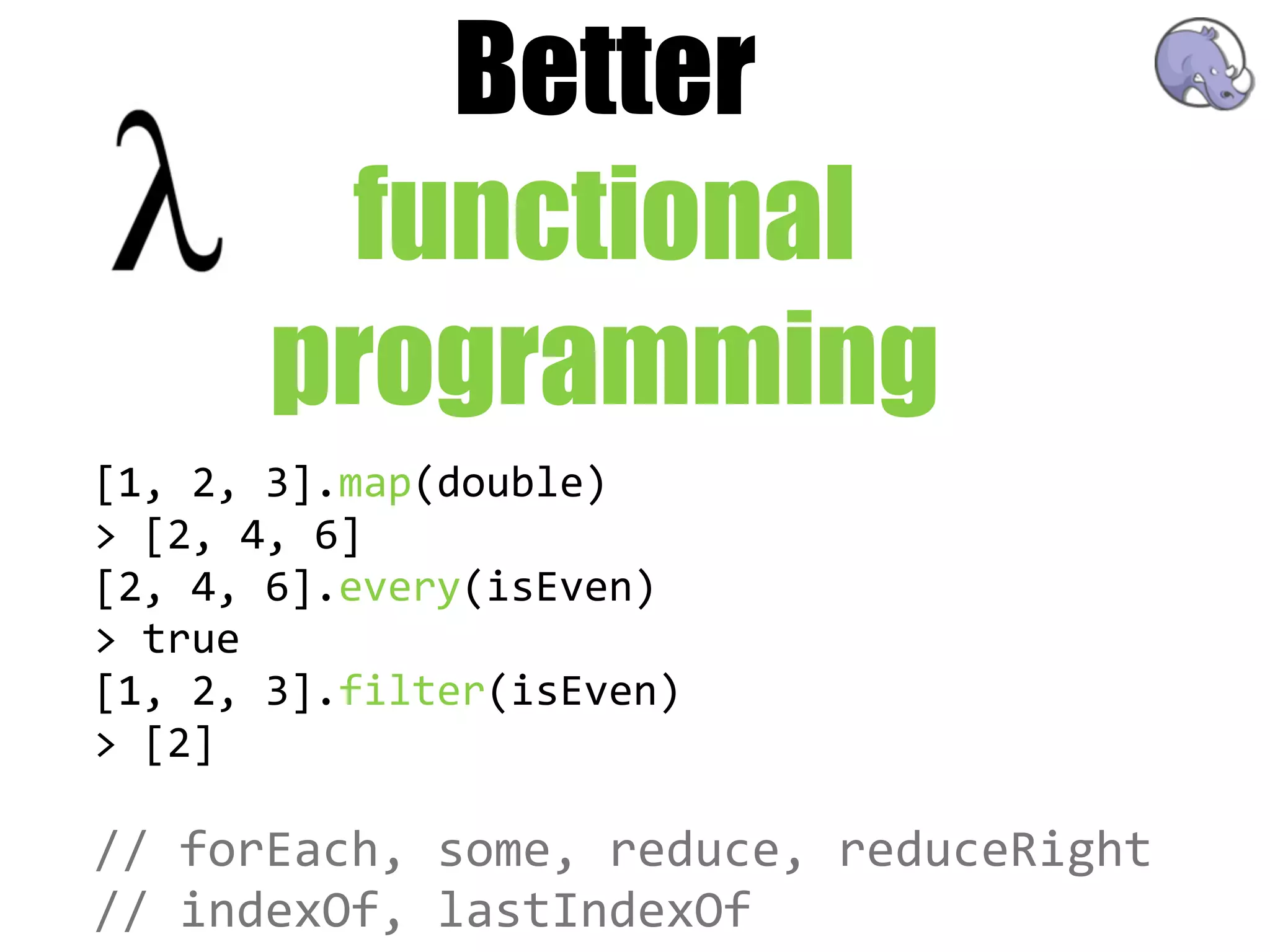 Better
         functional
       programming
[1,  2,  3].map(double)
>  [2,  4,  6]
[2,  4,  6].every(isEven)
>  true
[1,  2,  3].filter(isEven)
>  [2]

//  forEach,  some,  reduce,  reduceRight
//  indexOf,  lastIndexOf
 