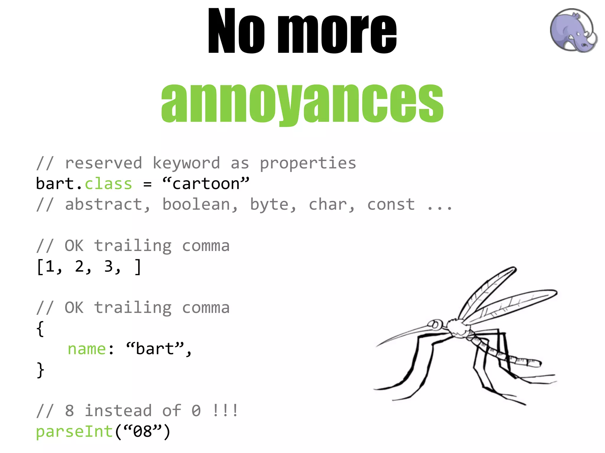 No more
               annoyances
//  reserved  keyword  as  properties
bart.class  =  “cartoon”
//  abstract,  boolean,  byte,  char,  const  ...

//  OK  trailing  comma
[1,  2,  3,  ]  

//  OK  trailing  comma
{
    name:  “bart”,
}

//  8  instead  of  0  !!!
parseInt(“08”)
 