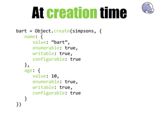 At creation time
bart  =  Object.create(simpsons,  {
   name:  {
       value:  “bart”,
       enumerable:  true,
       writable:  true,
       configurable:  true
   },
   age:  {
       value:  10,
       enumerable:  true,
       writable:  true,
       configurable:  true
   }
})
 