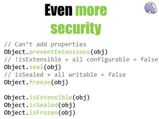 Even more
             security
//  Can’t  add  properties
Object.preventExtensions(obj)
//  !isExtensible  +  all  configurable  =  false
Object.seal(obj)
//  isSealed  +  all  writable  =  false
Object.freeze(obj)

Object.isExtensible(obj)
Object.isSealed(obj)
Object.isFrozen(obj)
 