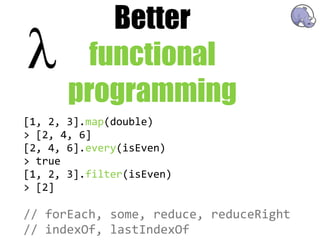 Better
         functional
       programming
[1,  2,  3].map(double)
>  [2,  4,  6]
[2,  4,  6].every(isEven)
>  true
[1,  2,  3].filter(isEven)
>  [2]

//  forEach,  some,  reduce,  reduceRight
//  indexOf,  lastIndexOf
 