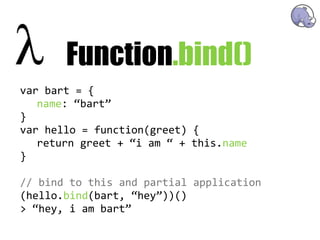 Function.bind()
var  bart  =  {
   name:  “bart”
}
var  hello  =  function(greet)  {
   return  greet  +  “i  am  “  +  this.name
}

//  bind  to  this  and  partial  application
(hello.bind(bart,  “hey”))()
>  “hey,  i  am  bart”
 