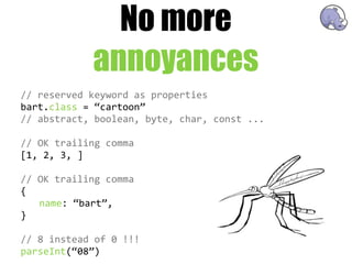 No more
               annoyances
//  reserved  keyword  as  properties
bart.class  =  “cartoon”
//  abstract,  boolean,  byte,  char,  const  ...

//  OK  trailing  comma
[1,  2,  3,  ]  

//  OK  trailing  comma
{
    name:  “bart”,
}

//  8  instead  of  0  !!!
parseInt(“08”)
 