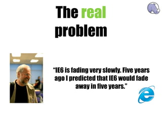 The real
problem

“IE6 is fading very slowly. Five years
 ago I predicted that IE6 would fade
          away in five years.”
 