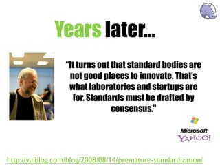 Years later...
                  “It turns out that standard bodies are
                   not good places to innovate. That’s
                   what laboratories and startups are
                     for. Standards must be drafted by
                                consensus.”




http://yuiblog.com/blog/2008/08/14/premature-standardization/
 