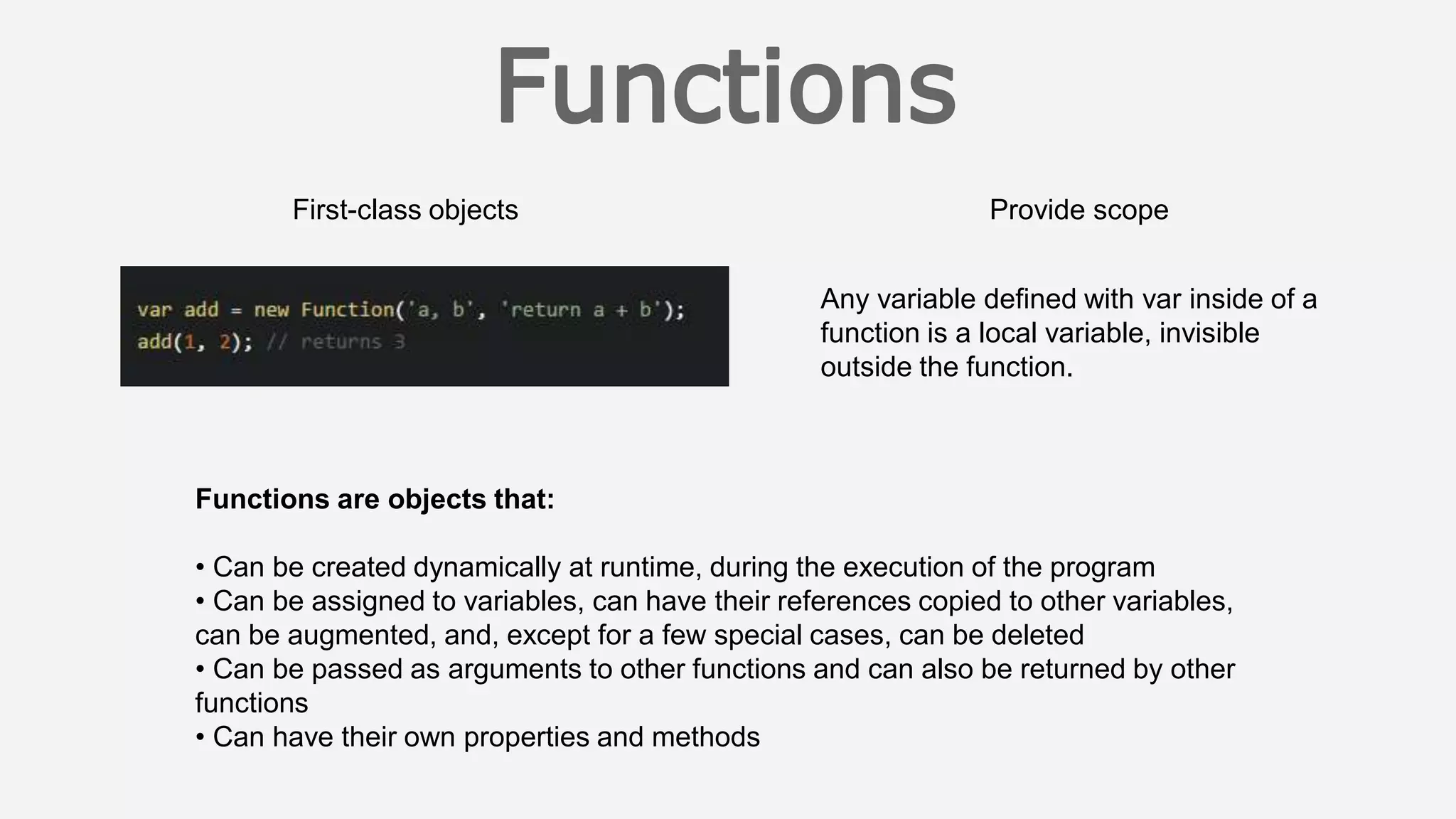 First-class objects Provide scope
Functions are objects that:
• Can be created dynamically at runtime, during the execution of the program
• Can be assigned to variables, can have their references copied to other variables,
can be augmented, and, except for a few special cases, can be deleted
• Can be passed as arguments to other functions and can also be returned by other
functions
• Can have their own properties and methods
Any variable defined with var inside of a
function is a local variable, invisible
outside the function.
 