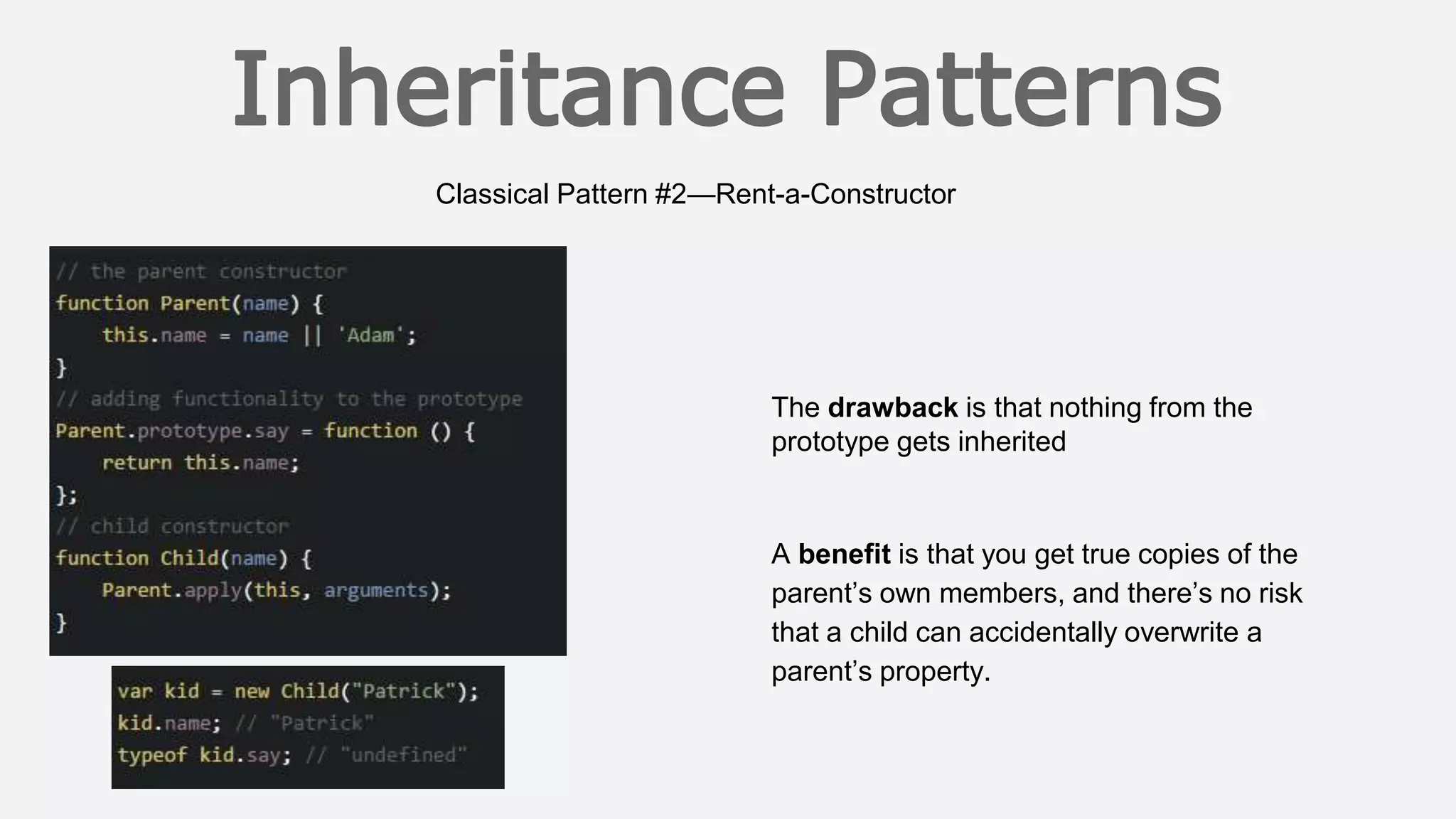 Classical Pattern #2—Rent-a-Constructor
The drawback is that nothing from the
prototype gets inherited
A benefit is that you get true copies of the
parent’s own members, and there’s no risk
that a child can accidentally overwrite a
parent’s property.
 