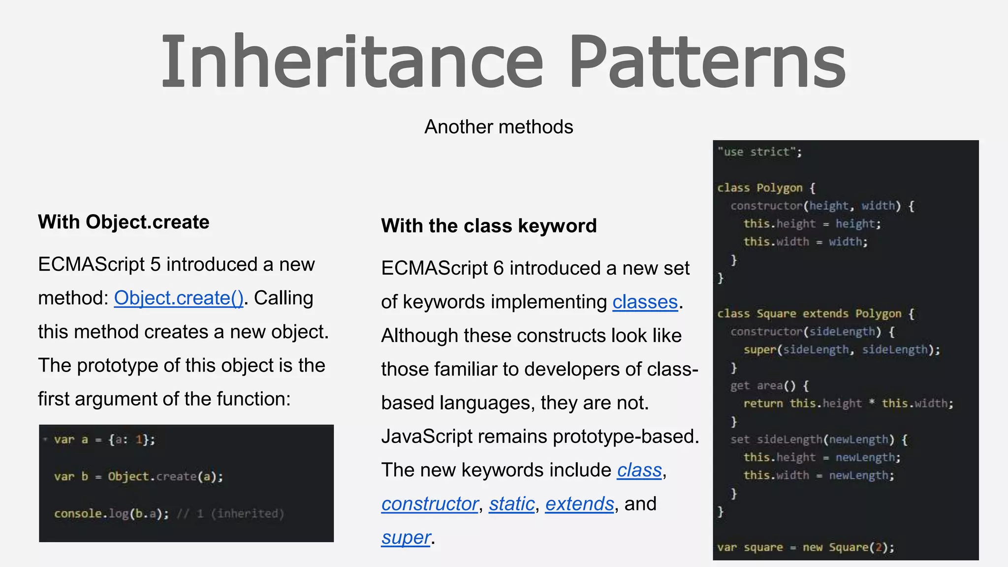 Another methods
With the class keyword
ECMAScript 6 introduced a new set
of keywords implementing classes.
Although these constructs look like
those familiar to developers of class-
based languages, they are not.
JavaScript remains prototype-based.
The new keywords include class,
constructor, static, extends, and
super.
With Object.create
ECMAScript 5 introduced a new
method: Object.create(). Calling
this method creates a new object.
The prototype of this object is the
first argument of the function:
 