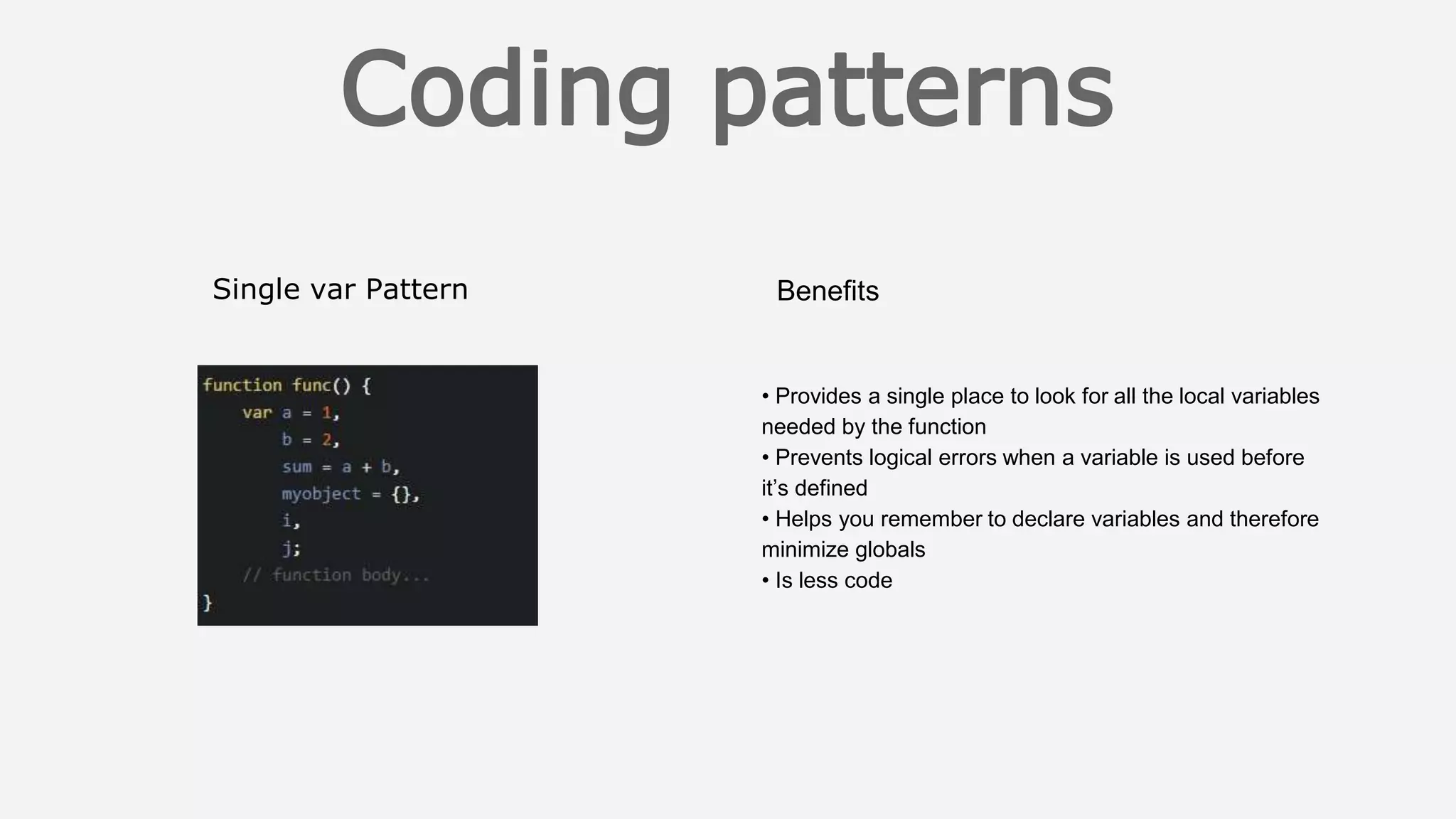 Single var Pattern Benefits
• Provides a single place to look for all the local variables
needed by the function
• Prevents logical errors when a variable is used before
it’s defined
• Helps you remember to declare variables and therefore
minimize globals
• Is less code
 