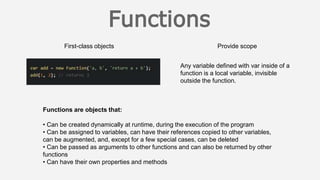 First-class objects Provide scope
Functions are objects that:
• Can be created dynamically at runtime, during the execution of the program
• Can be assigned to variables, can have their references copied to other variables,
can be augmented, and, except for a few special cases, can be deleted
• Can be passed as arguments to other functions and can also be returned by other
functions
• Can have their own properties and methods
Any variable defined with var inside of a
function is a local variable, invisible
outside the function.
 