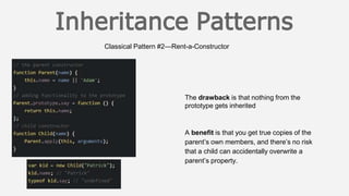 Classical Pattern #2—Rent-a-Constructor
The drawback is that nothing from the
prototype gets inherited
A benefit is that you get true copies of the
parent’s own members, and there’s no risk
that a child can accidentally overwrite a
parent’s property.
 