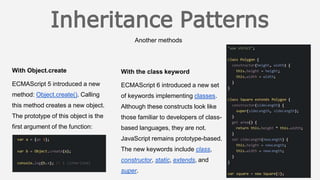 Another methods
With the class keyword
ECMAScript 6 introduced a new set
of keywords implementing classes.
Although these constructs look like
those familiar to developers of class-
based languages, they are not.
JavaScript remains prototype-based.
The new keywords include class,
constructor, static, extends, and
super.
With Object.create
ECMAScript 5 introduced a new
method: Object.create(). Calling
this method creates a new object.
The prototype of this object is the
first argument of the function:
 