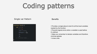 Single var Pattern Benefits
• Provides a single place to look for all the local variables
needed by the function
• Prevents logical errors when a variable is used before
it’s defined
• Helps you remember to declare variables and therefore
minimize globals
• Is less code
 