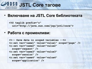 JSTL Core тагове Включване на  JSTL  Core  библиотеката Работа с променливи : <%@ taglib prefix="c" uri="http://java.sun.com/jsp/jstl/core"> <%-- Save data in scoped variables --%>  <c:set var="name1" value="value1" scope="page" /> <c:set var="name2" value="value2" scope="request" />  <c:set var="name3" value="value3" scope="session" /> <c:set var="name4" value="value4" scope="application" />   