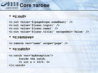Core тагове <c:out> <c:remove> <c:catch> <c:out value='${pageScope.someBean}' /> <c:out value='${user.login}' />  <c:out value='${user.name}' /> <c:out value='${user.title}' escape Xml ='false' />  <c:remove var="name" scope="page" /> <c:catch var="myException"> Inside the catch… <% int x = 10/0; %> </c:catch> 
