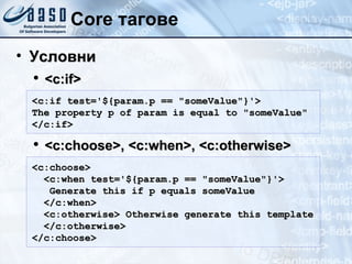 Core тагове Условни <c:if> <c:choose>, <c:when>, <c:otherwise> <c:if test='${param.p == "someValue"}'>  The property p of param is equal to "someValue" </c:if>  <c:choose>  <c:when test='${param.p == "someValue"}'> Generate this if p equals someValue  </c:when>  <c:otherwise> Otherwise generate this template </c:otherwise> </c:choose>  