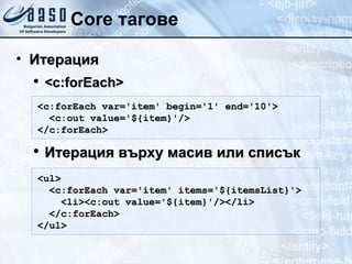 Core тагове Итерация <c:forEach> Итерация върху масив или списък <c:forEach var='item' begin='1' end='10'> <c:out value='${item}'/> </c:forEach>  <ul> <c:forEach var='item' items='${itemsList}'> <li><c:out value='${item}'/></li> </c:forEach>  </ul> 