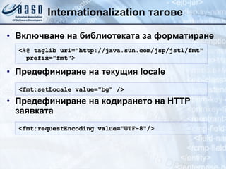 Internationalization тагове Включване на библиотеката за форматиране Предефиниране на текущия locale Предефиниране на кодирането на HTTP заявката <%@ taglib uri="http://java.sun.com/jsp/jstl/fmt" prefix= " fmt " > <fmt:setLocale value="bg" /> <fmt:requestEncoding value="UTF-8"/> 