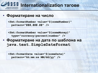 Internationalization  тагове Форматиране на число Форматиране на дата   по шаблона на  java.text.SimpleDateFormat <fmt:formatNumber value= " ${someNumber} " pattern= " ###,###.## "  /> <fmt:formatDate value= " ${someDate} " pattern= " hh:mm:ss MM/dd/yy "  /> <fmt:formatNumber value= " ${someMoney} " type= " currency|percent|number "  /> 
