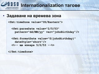 Internationalization  тагове Задаване на времева зона <fmt:timeZone value= " US/Eastern " > <fmt:parseDate value= " 2/5/53 " pattern= " dd/MM/yy "  var= " johnBirthday " /> <fmt:formatDate value= " ${johnBirthday} " dateStyle= " short " /> <%-- ще изкара 5/2/53 --%> </fmt:timeZone> 