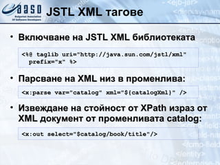 JSTL XML тагове Включване на  JSTL  XML  библиотеката Парсване на  XML  низ в променлива: Извеждане на стойност от  XPath  израз от  XML  документ от променливата  catalog : <%@ taglib uri="http://java.sun.com/jstl/xml" prefix="x" %> <x:out select="$catalog/book/title"/> <x:parse var="catalog" xml="${catalogXml}" /> 
