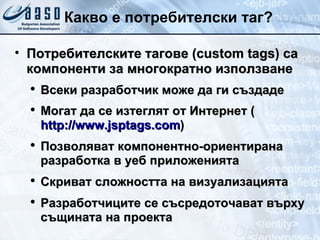 Какво e  потребителски таг ? Потребителските тагове ( custom tags)  са компоненти за многократно използване Всеки разработчик може да ги създаде Могат да се  изтеглят  от  Интернет   ( http://www.jsptags.com ) Позволяват компонентно-ориентирана разработка в уеб приложенията Скриват сложността на визуализацията Разработчиците  се съсредоточават  върху   същината на проекта 