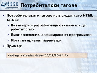 Потребителски тагове Потребителските тагове изглеждат като  HTML  тагове Дизайнери и разработчици са свикнали да работят с тях Имат поведение, дефинирано от програмиста Могат да приемат параметри Пример: <myTags:calendar date="17/12/2006" /> 