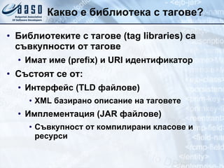 Какво е библиотека с тагове? Библиотеките с тагове ( tag libraries)  са съвкупности от тагове Имат име ( prefix)  и  URI  идентификатор Състоят се от: Интерфейс ( TLD  файлове) XML  базирано описание на таговете Имплементация ( JAR  файлове) Съвкупност от компилирани класове и ресурси 