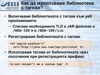 Как да използваме библиотека с тагове? Включваме библиотеката с тагове към уеб приложението Слагаме необходимите  TLD  и  JAR  файлове в  /WEB-INF  и в  /WEB-INF/lib Регистрираме библиотеката с тагове Използваме тагове от библиотеката чрез посочения при регистрацията префикс <%@ taglib prefix="c" uri="http://java.sun.com/jsp/jstl/core" %> <c:out value="I am a custom tag" /> 