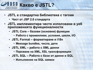 Какво е  JSTL? JSTL е стандартна библиотека с тагове Част от JSP 2.0 стандарта JSTL имплементира често използвани  в уеб приложенията  функционалности JSTL Core –  базови (основни)  функции Работа с променливи, условия, цикли , I/O JSTL Format –  ф орматиране   и  i18n Message bundles, числа, дати JSTL XML –  работа с  XML  данни Парсване на  XML ,  XSL  трансформации JSTL SQL –  Работа с бази от данни и  SQL Изпълнение на  SQL  заявки 