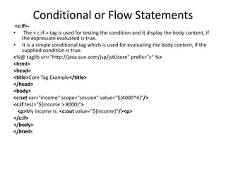 Conditional or Flow Statements
<c:if>-
• The < c:if > tag is used for testing the condition and it display the body content, if
the expression evaluated is true.
• It is a simple conditional tag which is used for evaluating the body content, if the
supplied condition is true.
<%@ taglib uri="http://java.sun.com/jsp/jstl/core" prefix="c" %>
<html>
<head>
<title>Core Tag Example</title>
</head>
<body>
<c:set var="income" scope="session" value="${4000*4}"/>
<c:if test="${income > 8000}">
<p>My income is: <c:out value="${income}"/><p>
</c:if>
</body>
</html>
 