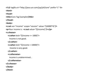 <%@ taglib uri="http://java.sun.com/jsp/jstl/core" prefix="c" %>
<html>
<head>
<title>Core Tag Example</title>
</head>
<body>
<c:set var="income" scope="session" value="${4000*4}"/>
<p>Your income is : <c:out value="${income}"/></p>
<c:choose>
<c:when test="${income <= 1000}">
Income is not good.
</c:when>
<c:when test="${income > 10000}">
Income is very good.
</c:when>
<c:otherwise>
Income is undetermined...
</c:otherwise>
</c:choose>
</body>
</html>
 