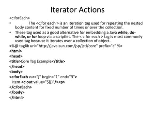 Iterator Actions
<c:forEach>
• The <c:for each > is an iteration tag used for repeating the nested
body content for fixed number of times or over the collection.
• These tag used as a good alternative for embedding a Java while, do-
while, or for loop via a scriptlet. The < c:for each > tag is most commonly
used tag because it iterates over a collection of object.
<%@ taglib uri="http://java.sun.com/jsp/jstl/core" prefix="c" %>
<html>
<head>
<title>Core Tag Example</title>
</head>
<body>
<c:forEach var="j" begin="1" end="3">
Item <c:out value="${j}"/><p>
</c:forEach>
</body>
</html>
 
