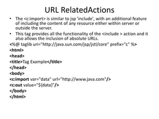 URL RelatedActions
• The <c:import> is similar to jsp 'include', with an additional feature
of including the content of any resource either within server or
outside the server.
• This tag provides all the functionality of the <include > action and it
also allows the inclusion of absolute URLs.
<%@ taglib uri="http://java.sun.com/jsp/jstl/core" prefix="c" %>
<html>
<head>
<title>Tag Example</title>
</head>
<body>
<c:import var="data" url="http://www.java.com"/>
<c:out value="${data}"/>
</body>
</html>
 