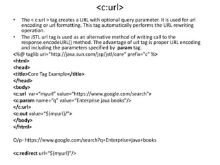 <c:url>
• The < c:url > tag creates a URL with optional query parameter. It is used for url
encoding or url formatting. This tag automatically performs the URL rewriting
operation.
• The JSTL url tag is used as an alternative method of writing call to the
response.encodeURL() method. The advantage of url tag is proper URL encoding
and including the parameters specified by param tag.
<%@ taglib uri="http://java.sun.com/jsp/jstl/core" prefix="c" %>
<html>
<head>
<title>Core Tag Example</title>
</head>
<body>
<c:url var=“myurl” value=“https://www.google.com/search">
<c:param name=“q” value=“Enterprise java books”/>
</c:url>
<c:out value=“${myurl}/”>
</body>
</html>
O/p- https://www.google.com/search?q=Enterprise+java+books
<c:redirect url=“${myurl}”/>
 