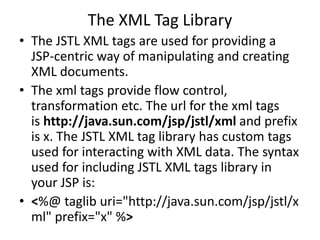 The XML Tag Library
• The JSTL XML tags are used for providing a
JSP-centric way of manipulating and creating
XML documents.
• The xml tags provide flow control,
transformation etc. The url for the xml tags
is http://java.sun.com/jsp/jstl/xml and prefix
is x. The JSTL XML tag library has custom tags
used for interacting with XML data. The syntax
used for including JSTL XML tags library in
your JSP is:
• <%@ taglib uri="http://java.sun.com/jsp/jstl/x
ml" prefix="x" %>
 