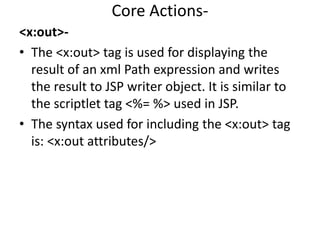 Core Actions-
<x:out>-
• The <x:out> tag is used for displaying the
result of an xml Path expression and writes
the result to JSP writer object. It is similar to
the scriptlet tag <%= %> used in JSP.
• The syntax used for including the <x:out> tag
is: <x:out attributes/>
 