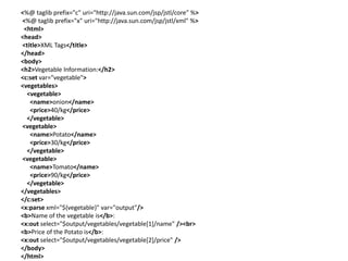 <%@ taglib prefix="c" uri="http://java.sun.com/jsp/jstl/core" %>
<%@ taglib prefix="x" uri="http://java.sun.com/jsp/jstl/xml" %>
<html>
<head>
<title>XML Tags</title>
</head>
<body>
<h2>Vegetable Information:</h2>
<c:set var="vegetable">
<vegetables>
<vegetable>
<name>onion</name>
<price>40/kg</price>
</vegetable>
<vegetable>
<name>Potato</name>
<price>30/kg</price>
</vegetable>
<vegetable>
<name>Tomato</name>
<price>90/kg</price>
</vegetable>
</vegetables>
</c:set>
<x:parse xml="${vegetable}" var="output"/>
<b>Name of the vegetable is</b>:
<x:out select="$output/vegetables/vegetable[1]/name" /><br>
<b>Price of the Potato is</b>:
<x:out select="$output/vegetables/vegetable[2]/price" />
</body>
</html>
 