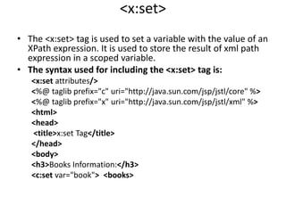 <x:set>
• The <x:set> tag is used to set a variable with the value of an
XPath expression. It is used to store the result of xml path
expression in a scoped variable.
• The syntax used for including the <x:set> tag is:
<x:set attributes/>
<%@ taglib prefix="c" uri="http://java.sun.com/jsp/jstl/core" %>
<%@ taglib prefix="x" uri="http://java.sun.com/jsp/jstl/xml" %>
<html>
<head>
<title>x:set Tag</title>
</head>
<body>
<h3>Books Information:</h3>
<c:set var="book"> <books>
 