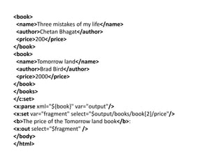 <book>
<name>Three mistakes of my life</name>
<author>Chetan Bhagat</author>
<price>200</price>
</book>
<book>
<name>Tomorrow land</name>
<author>Brad Bird</author>
<price>2000</price>
</book>
</books>
</c:set>
<x:parse xml="${book}" var="output"/>
<x:set var="fragment" select="$output/books/book[2]/price"/>
<b>The price of the Tomorrow land book</b>:
<x:out select="$fragment" />
</body>
</html>
 