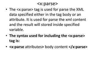 <x:parse>
• The <x:parse> tag is used for parse the XML
data specified either in the tag body or an
attribute. It is used for parse the xml content
and the result will stored inside specified
variable.
• The syntax used for including the <x:parse>
tag is:
• <x:parse attributes> body content </x:parse>
 