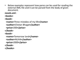 • Below examples represent how parse can be used for reading the
external XML file and it can be parsed from the body of given
document.
novels.xml :
<books>
<book>
<name>Three mistakes of my life</name>
<author>Chetan Bhagat</author>
<price>200</price>
</book>
<book>
<name>Tomorrow land</name>
<author>NUHA</author>
<price>2000</price>
</book>
</books>
 