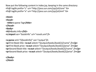 Now put the following content in index.jsp, keeping in the same directory:
<%@ taglib prefix="c" uri="http://java.sun.com/jsp/jstl/core" %>
<%@ taglib prefix="x" uri="http://java.sun.com/jsp/jstl/xml" %>
<html>
<head>
<title>x:parse Tag</title>
</head>
<body>
<h2>Books Info:</h2>
<c:import var="bookInfo" url="novels.xml"/>
<x:parse xml="${bookInfo}" var="output"/>
<p>First Book title: <x:out select="$output/books/book[1]/name" /></p>
<p>First Book price: <x:out select="$output/books/book[1]/price" /></p>
<p>Second Book title: <x:out select="$output/books/book[2]/name" /></p>
<p>Second Book price: <x:out select="$output/books/book[2]/price" /></p>
</body>
</html>
 