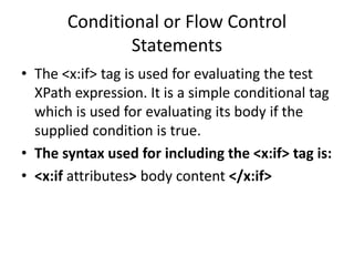 Conditional or Flow Control
Statements
• The <x:if> tag is used for evaluating the test
XPath expression. It is a simple conditional tag
which is used for evaluating its body if the
supplied condition is true.
• The syntax used for including the <x:if> tag is:
• <x:if attributes> body content </x:if>
 