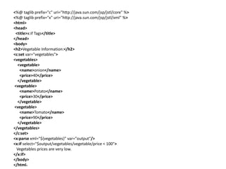 <%@ taglib prefix="c" uri="http://java.sun.com/jsp/jstl/core" %>
<%@ taglib prefix="x" uri="http://java.sun.com/jsp/jstl/xml" %>
<html>
<head>
<title>x:if Tags</title>
</head>
<body>
<h2>Vegetable Information:</h2>
<c:set var="vegetables">
<vegetables>
<vegetable>
<name>onion</name>
<price>40</price>
</vegetable>
<vegetable>
<name>Potato</name>
<price>30</price>
</vegetable>
<vegetable>
<name>Tomato</name>
<price>90</price>
</vegetable>
</vegetables>
</c:set>
<x:parse xml="${vegetables}" var="output"/>
<x:if select="$output/vegetables/vegetable/price < 100">
Vegetables prices are very low.
</x:if>
</body>
</html>
 