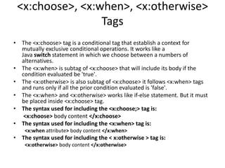 <x:choose>, <x:when>, <x:otherwise>
Tags
• The <x:choose> tag is a conditional tag that establish a context for
mutually exclusive conditional operations. It works like a
Java switch statement in which we choose between a numbers of
alternatives.
• The <x:when> is subtag of <x:choose> that will include its body if the
condition evaluated be 'true'.
• The <x:otherwise> is also subtag of <x:choose> it follows <x:when> tags
and runs only if all the prior condition evaluated is 'false'.
• The <x:when> and <x:otherwise> works like if-else statement. But it must
be placed inside <x:choose> tag.
• The syntax used for including the <x:choose;> tag is:
<x:choose> body content </x:choose>
• The syntax used for including the <x:when> tag is:
<x:when attribute> body content </x:when>
• The syntax used for including the < x:otherwise > tag is:
<x:otherwise> body content </x:otherwise>
 