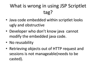 What is wrong in using JSP Scriptlet
tag?
• Java code embedded within scriptlet looks
ugly and obstructive
• Developer who don’t know java cannot
modify the embedded java code.
• No reusability
• Retrieving objects out of HTTP request and
sessions is not manageable(needs to be
casted).
 