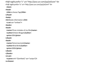 <%@ taglib prefix="c" uri="http://java.sun.com/jsp/jstl/core" %>
<%@ taglib prefix="x" uri="http://java.sun.com/jsp/jstl/xml" %>
<html>
<head>
<title>x:choose Tag</title>
</head>
<body>
<h3>Books Information:</h3>
<c:set var="xmltext">
<books>
<book>
<name>Three mistakes of my life</name>
<author>Chetan Bhagat</author>
<price>200</price>
</book>
<book>
<name>Tomorrow land</name>
<author>Brad Bird</author>
<price>2000</price>
</book>
</books>
</c:set>
<x:parse xml="${xmltext}" var="output"/>
<x:choose>
 